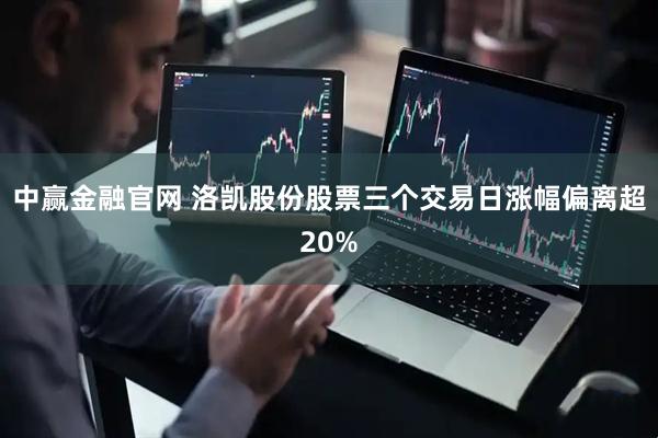 中赢金融官网 洛凯股份股票三个交易日涨幅偏离超20%