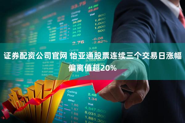 证券配资公司官网 怡亚通股票连续三个交易日涨幅偏离值超20%