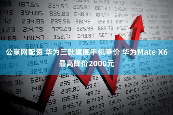 公赢网配资 华为三款旗舰手机降价 华为Mate X6最高降价2000元