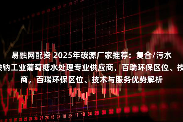 易融网配资 2025年碳源厂家推荐：复合/污水/微生物/液体/乙酸钠工业葡萄糖水处理专业供应商，百瑞环保区位、技术与服务优势解析