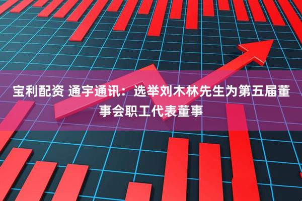 宝利配资 通宇通讯：选举刘木林先生为第五届董事会职工代表董事