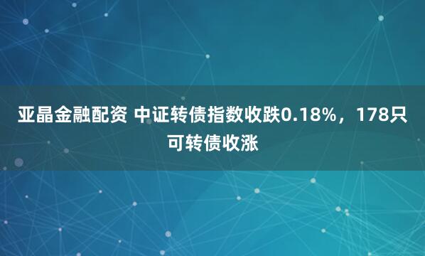 亚晶金融配资 中证转债指数收跌0.18%，178只可转债收涨
