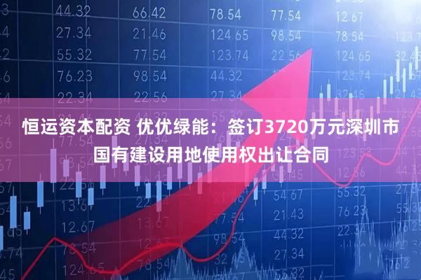 恒运资本配资 优优绿能：签订3720万元深圳市国有建设用地使用权出让合同