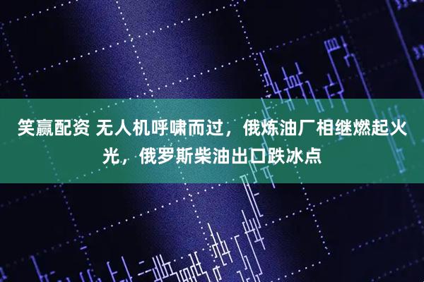 笑赢配资 无人机呼啸而过，俄炼油厂相继燃起火光，俄罗斯柴油出口跌冰点