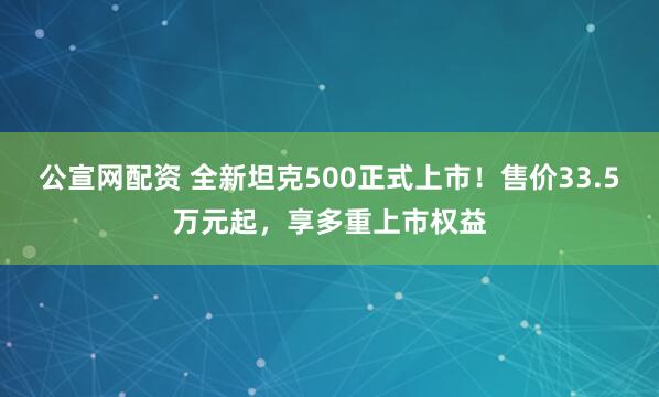 公宣网配资 全新坦克500正式上市！售价33.5万元起，享多重上市权益