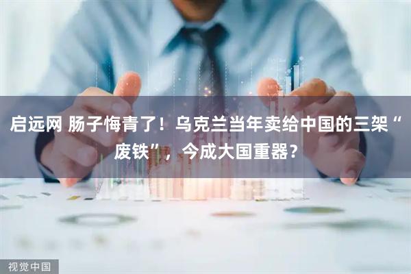 启远网 肠子悔青了！乌克兰当年卖给中国的三架“废铁”，今成大国重器？