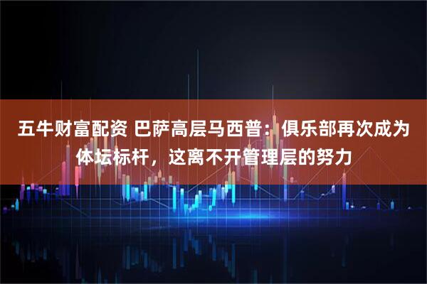 五牛财富配资 巴萨高层马西普：俱乐部再次成为体坛标杆，这离不开管理层的努力