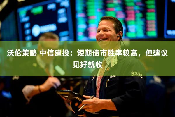 沃伦策略 中信建投：短期债市胜率较高，但建议见好就收