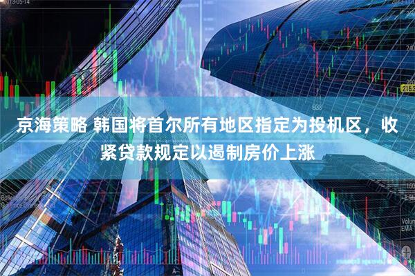 京海策略 韩国将首尔所有地区指定为投机区，收紧贷款规定以遏制房价上涨