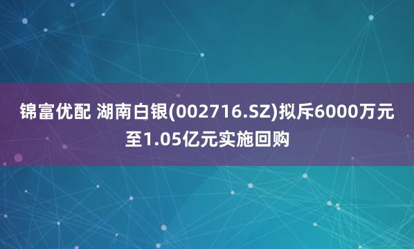 锦富优配 湖南白银(002716.SZ)拟斥6000万元至1.05亿元实施回购
