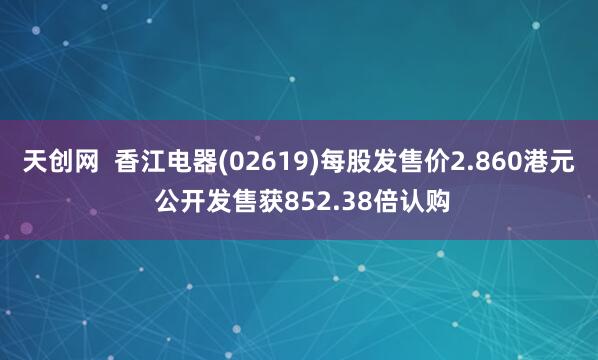 天创网  香江电器(02619)每股发售价2.860港元 公开发售获852.38倍认购
