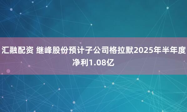 汇融配资 继峰股份预计子公司格拉默2025年半年度净利1.08亿