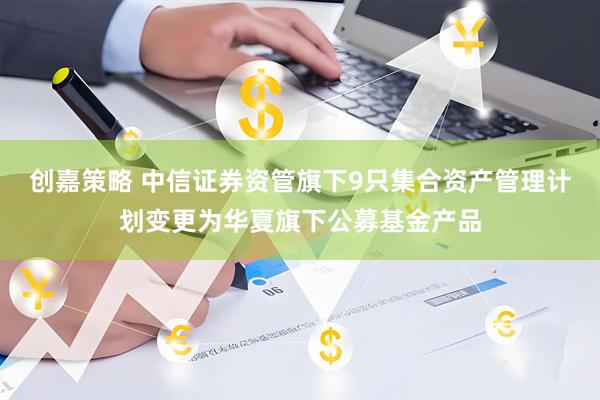 创嘉策略 中信证券资管旗下9只集合资产管理计划变更为华夏旗下公募基金产品
